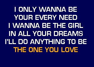 I ONLY WANNA BE
YOUR EVERY NEED
I WANNA BE THE GIRL
IN ALL YOUR DREAMS
I'LL DO ANYTHING TO BE
THE ONE YOU LOVE