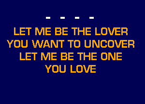 LET ME BE THE LOVER
YOU WANT TO UNCOVER
LET ME BE THE ONE
YOU LOVE