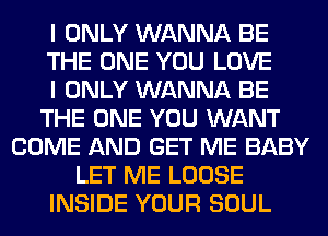 I ONLY WANNA BE
THE ONE YOU LOVE
I ONLY WANNA BE
THE ONE YOU WANT
COME AND GET ME BABY
LET ME LOOSE
INSIDE YOUR SOUL