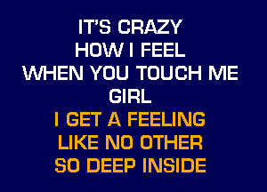 ITS CRAZY
HOWI FEEL
WHEN YOU TOUCH ME
GIRL
I GET A FEELING
LIKE NO OTHER
SO DEEP INSIDE