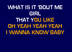 WHAT IS IT 'BOUT ME
GIRL
THAT YOU LIKE
OH YEAH YEAH YEAH
I WANNA KNOW BABY