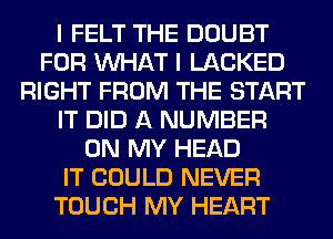 I FELT THE DOUBT
FOR WHAT I LACKED
RIGHT FROM THE START
IT DID A NUMBER
ON MY HEAD
IT COULD NEVER
TOUCH MY HEART