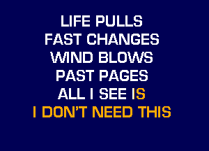 LIFE PULLS
FAST CHANGES
WIND BLOWS
PAST PAGES
ALL I SEE IS
I DON'T NEED THIS

g