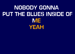 NOBODY GONNA
PUT THE BLUES INSIDE OF
ME
YEAH