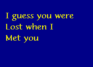 I guess you were
Lost when I

Met you