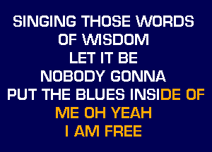 SINGING THOSE WORDS
0F WISDOM
LET IT BE
NOBODY GONNA
PUT THE BLUES INSIDE OF
ME OH YEAH
I AM FREE