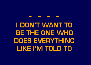 I DON'T WANT TO

BE THE ONE WHO
DOES EVERYTHING
LIKE I'M TOLD T0