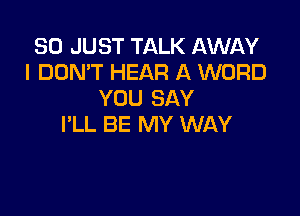 SO JUST TALK AWAY
I DON'T HEAR A WORD
YOU SAY

I'LL BE MY WAY