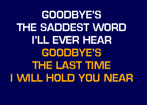 GOODBYES
THE SADDEST WORD
I'LL EVER HEAR
GOODBYES
THE LAST TIME
I WILL HOLD YOU NEAR