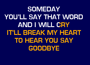 SOMEDAY
YOU'LL SAY THAT WORD
AND I WILL CRY
IT'LL BREAK MY HEART
TO HEAR YOU SAY
GOODBYE