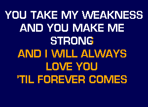 YOU TAKE MY WEAKNESS
AND YOU MAKE ME
STRONG
AND I WILL ALWAYS
LOVE YOU
'TIL FOREVER COMES