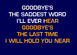 GOODBYES
THE SADDEST WORD
I'LL EVER HEAR
GOODBYES
THE LAST TIME
I WILL HOLD YOU NEAR