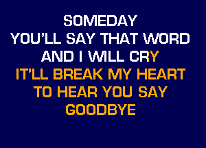 SOMEDAY
YOU'LL SAY THAT WORD
AND I WILL CRY
IT'LL BREAK MY HEART
TO HEAR YOU SAY
GOODBYE