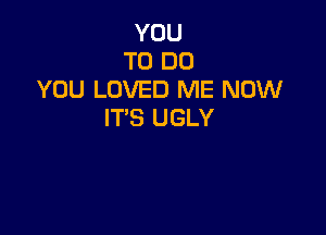 YOU
TO DO
YOU LOVED ME NOW

IT'S UGLY