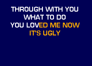 THROUGH WITH YOU
WHAT TO DO
YOU LOVED ME NOW

IT'S UGLY