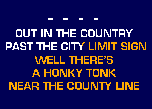 OUT IN THE COUNTRY
PAST THE CITY LIMIT SIGN
WELL THERE'S
A HONKY TONK
NEAR THE COUNTY LINE