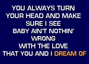 YOU ALWAYS TURN
YOUR HEAD AND MAKE
SURE I SEE
BABY AIN'T NOTHIN'
WRONG
WITH THE LOVE
THAT YOU AND I DREAM 0F