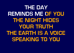 THE DAY
REMINDS ME OF YOU
THE NIGHT HIDES
YOUR TRUTH
THE EARTH IS A VOICE
SPEAKING TO YOU