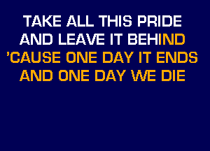 TAKE ALL THIS PRIDE
AND LEAVE IT BEHIND
'CAUSE ONE DAY IT ENDS
AND ONE DAY WE DIE