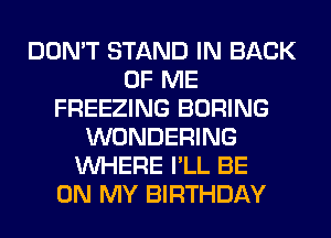 DON'T STAND IN BACK
OF ME
FREEZING BORING
WONDERING
WHERE I'LL BE
ON MY BIRTHDAY