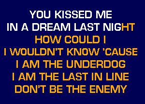 YOU KISSED ME
IN A DREAM LAST NIGHT

HOW COULD I
I WOULDN'T KNOW 'CAUSE

I AM THE UNDERDOG
I AM THE LAST IN LINE
DON'T BE THE ENEMY