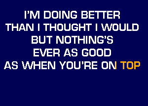 PM DOING BETTER
THAN I THOUGHT I WOULD

BUT NOTHING'S
EVER AS GOOD
AS WHEN YOU'RE ON TOP