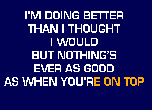 I'M DOING BETTER
THAN I THOUGHT
I WOULD
BUT NOTHING'S
EVER AS GOOD
AS WHEN YOU'RE ON TOP