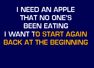 I NEED AN APPLE
THAT NO ONE'S
BEEN EATING
I WANT TO START AGAIN
BACK AT THE BEGINNING
