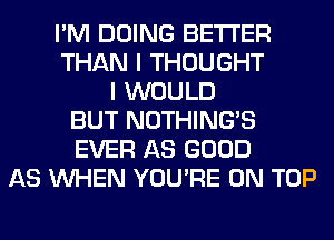 I'M DOING BETTER
THAN I THOUGHT
I WOULD
BUT NOTHING'S
EVER AS GOOD
AS WHEN YOU'RE ON TOP