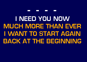 I NEED YOU NOW
MUCH MORE THAN EVER
I WANT TO START AGAIN
BACK AT THE BEGINNING