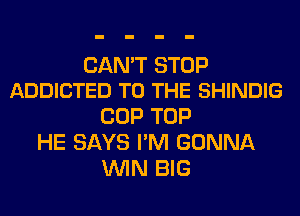 CAN'T STOP
ADDICTED TO THE SHINDIG

COP TOP
HE SAYS I'M GONNA
WIN BIG