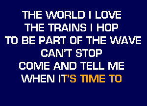 THE WORLD I LOVE
THE TRAINS I HOP
TO BE PART OF THE WAVE
CAN'T STOP
COME AND TELL ME
WHEN ITS TIME TO