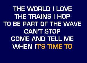 THE WORLD I LOVE

THE TRAINS I HOP
TO BE PART OF THE WAVE

CAN'T STOP
COME AND TELL ME
WHEN ITS TIME TO