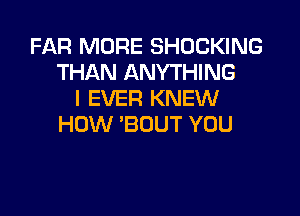 FAR MORE SHOCKING
THAN ANYTHING
I EVER KNEW

HOW 'BOUT YOU