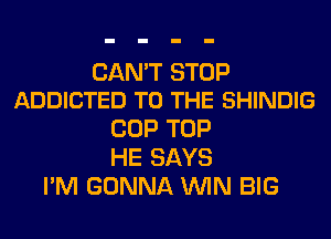 CAN'T STOP
ADDICTED TO THE SHINDIG

COP TOP
HE SAYS
I'M GONNA WIN BIG