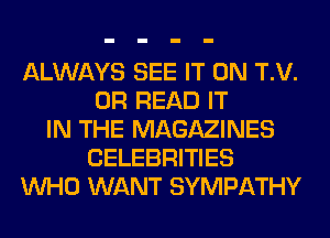 ALWAYS SEE IT ON T.V.
0R READ IT
IN THE MAGAZINES
CELEBRITIES
WHO WANT SYMPATHY