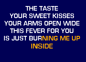 THE TASTE
YOUR SWEET KISSES
YOUR ARMS OPEN WIDE
THIS FEVER FOR YOU
IS JUST BURNING ME UP

INSIDE