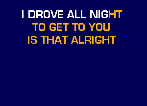 I DROVE ALL NIGHT
TO GET TO YOU
IS THAT ALRIGHT