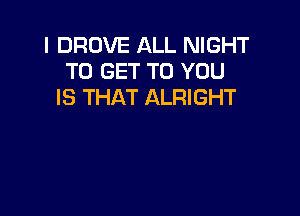 I DROVE ALL NIGHT
TO GET TO YOU
IS THAT ALRIGHT