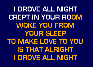 I DROVE ALL NIGHT
CREPT IN YOUR ROOM
WOKE YOU FROM
YOUR SLEEP
TO MAKE LOVE TO YOU
IS THAT ALRIGHT
I DROVE ALL NIGHT