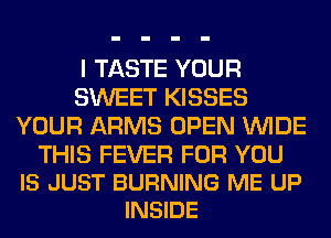 I TASTE YOUR
SWEET KISSES
YOUR ARMS OPEN WIDE

THIS FEVER FOR YOU
IS JUST BURNING ME UP
INSIDE
