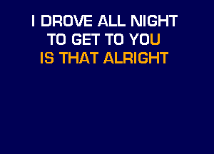 I DROVE ALL NIGHT
TO GET TO YOU
IS THAT ALRIGHT