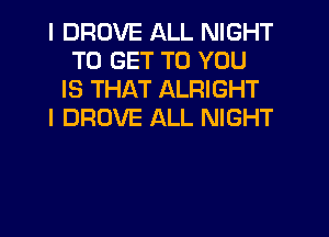 I DRUVE ALL NIGHT
TO GET TO YOU
IS THAT ALRIGHT
I DROVE ALL NIGHT