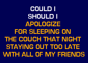 COULD I
SHOULD I
APOLOGIZE
FOR SLEEPING ON
THE COUCH THAT NIGHT
STAYING OUT TOO LATE
WITH ALL OF MY FRIENDS