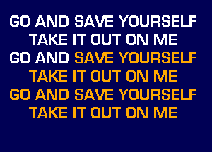 GO AND SAVE YOURSELF
TAKE IT OUT ON ME
GO AND SAVE YOURSELF
TAKE IT OUT ON ME
GO AND SAVE YOURSELF
TAKE IT OUT ON ME