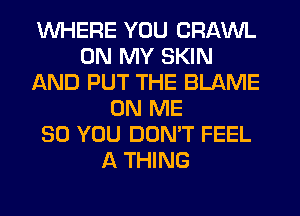 WHERE YOU CRAWL
ON MY SKIN
AND PUT THE BLAME
ON ME
SO YOU DON'T FEEL
A THING