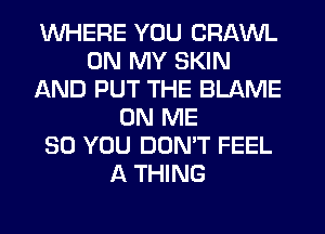 WHERE YOU CRAWL
ON MY SKIN
AND PUT THE BLAME
ON ME
SO YOU DON'T FEEL
A THING