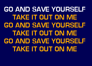 GO AND SAVE YOURSELF
TAKE IT OUT ON ME
GO AND SAVE YOURSELF
TAKE IT OUT ON ME
GO AND SAVE YOURSELF
TAKE IT OUT ON ME