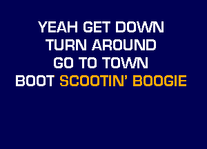 YEAH GET DOWN
TURN AROUND
GO TO TOWN
BOOT SCOOTIN' BOOGIE