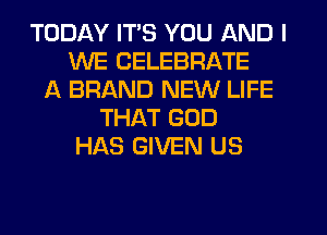 TODAY ITS YOU AND I
WE CELEBRATE
A BRAND NEW LIFE
THAT GOD
HAS GIVEN US